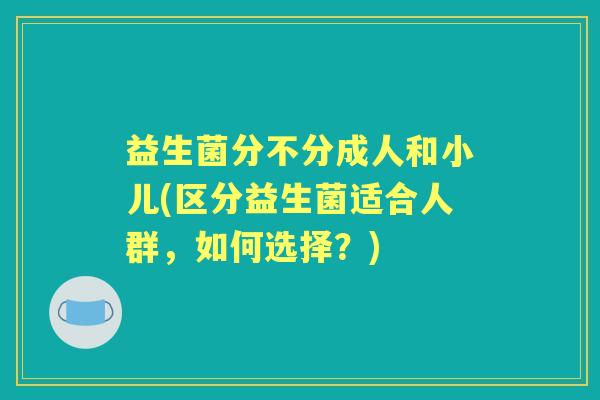 益生菌分不分成人和小儿(区分益生菌适合人群,如何选择?) 益生菌分不分成人和小儿(区分益生菌适合人群,如何选择?)