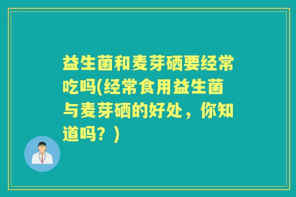 益生菌和麦芽硒要经常吃吗(经常食用益生菌与麦芽硒的好处,你知道吗?) 益生菌和麦芽硒要经常吃吗(经常食用益生菌与麦芽硒的好处,你知道吗?)