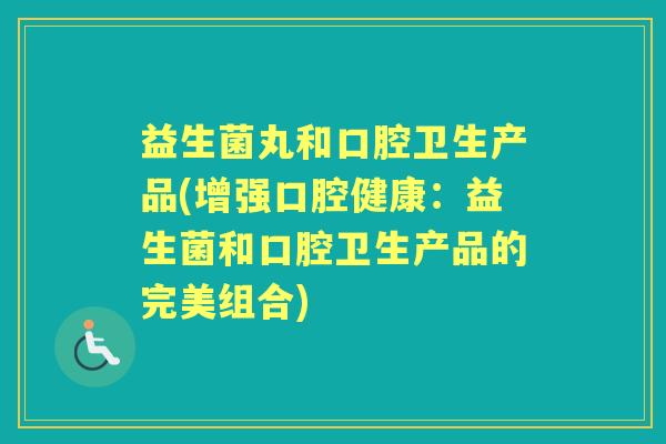 益生菌丸和口腔卫生产品(增强口腔健康：益生菌和口腔卫生产品的完美组合)