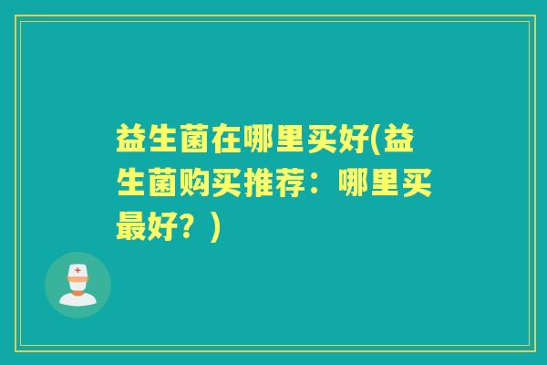 益生菌在哪里买好(益生菌购买推荐:哪里买好?) 益生菌在哪里买好(益生菌购买推荐:哪里买好?)