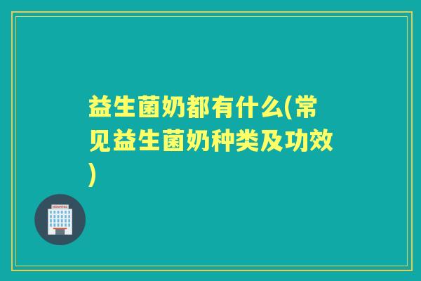 益生菌奶都有什么(常见益生菌奶种类及功效) 益生菌奶都有什么(常见益生菌奶种类及功效)