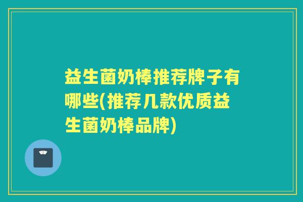 益生菌奶棒推荐牌子有哪些(推荐几款优质益生菌奶棒品牌)