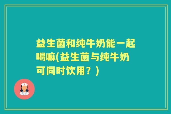 益生菌和纯牛奶能一起喝嘛(益生菌与纯牛奶可同时饮用？)