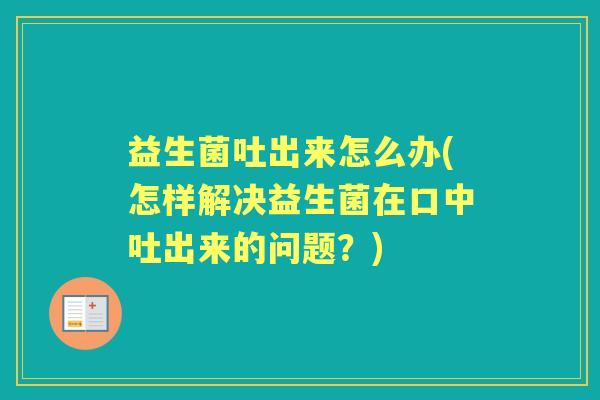 益生菌吐出来怎么办(怎样解决益生菌在口中吐出来的问题?) 益生菌吐出来怎么办(怎样解决益生菌在口中吐出来的问题?)
