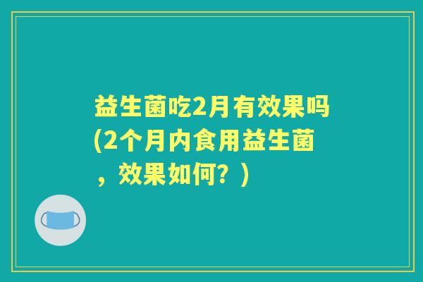 益生菌吃2月有效果吗(2个月内食用益生菌,效果如何?) 益生菌吃2月有效果吗(2个月内食用益生菌,效果如何?)