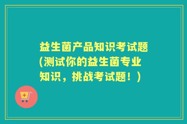 益生菌产品知识考试题(测试你的益生菌专业知识，挑战考试题！)