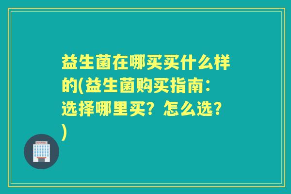 益生菌在哪买买什么样的(益生菌购买指南:选择哪里买?怎么选?) 益生菌在哪买买什么样的(益生菌购买指南:选择哪里买?怎么选?)