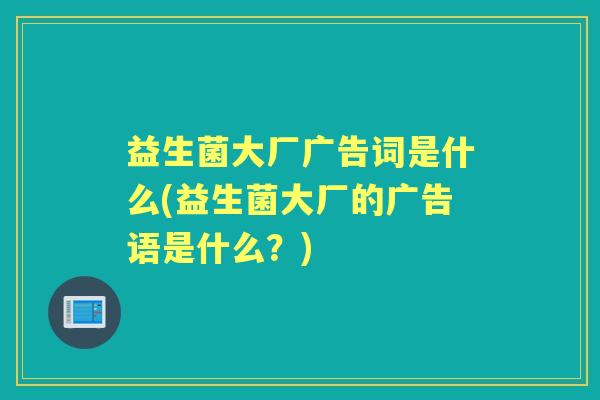 益生菌大厂广告词是什么(益生菌大厂的广告语是什么?) 益生菌大厂广告词是什么(益生菌大厂的广告语是什么?)