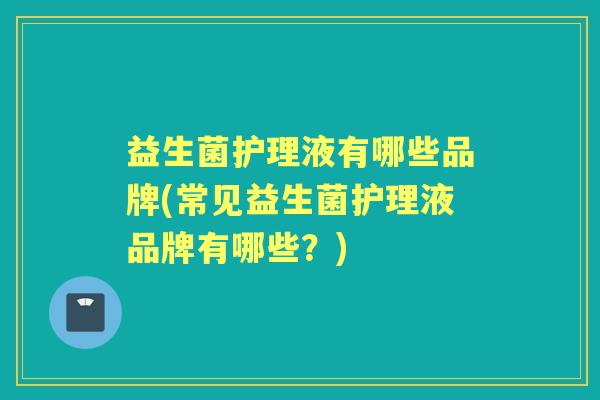 益生菌护理液有哪些品牌(常见益生菌护理液品牌有哪些?) 益生菌护理液有哪些品牌(常见益生菌护理液品牌有哪些?)