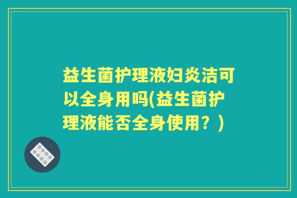 益生菌护理液妇炎洁可以全身用吗(益生菌护理液能否全身使用?) 益生菌护理液妇炎洁可以全身用吗(益生菌护理液能否全身使用?)