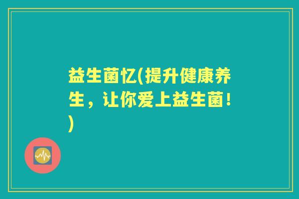 益生菌忆(提升健康养生,让你爱上益生菌!) 益生菌忆(提升健康养生,让你爱上益生菌!)