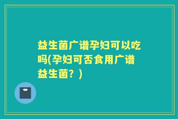 益生菌广谱孕妇可以吃吗(孕妇可否食用广谱益生菌?) 益生菌广谱孕妇可以吃吗(孕妇可否食用广谱益生菌?)