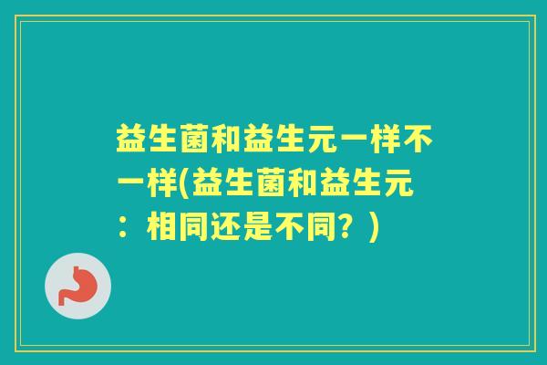 益生菌和益生元一样不一样(益生菌和益生元:相同还是不同?) 益生菌和益生元一样不一样(益生菌和益生元:相同还是不同?)