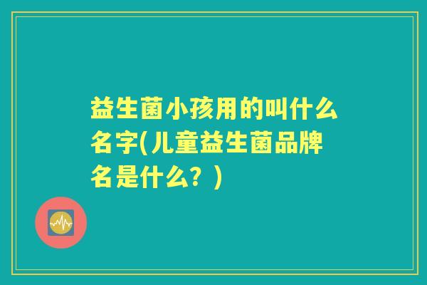 益生菌小孩用的叫什么名字(儿童益生菌品牌名是什么？)
