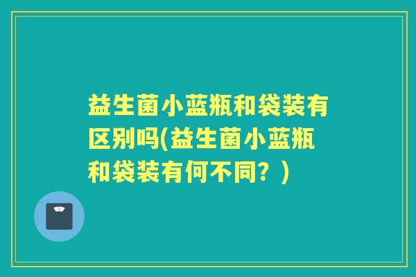 益生菌小蓝瓶和袋装有区别吗(益生菌小蓝瓶和袋装有何不同?) 益生菌小蓝瓶和袋装有区别吗(益生菌小蓝瓶和袋装有何不同?)
