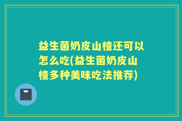 益生菌奶皮山楂还可以怎么吃(益生菌奶皮山楂多种美味吃法推荐) 益生菌奶皮山楂还可以怎么吃(益生菌奶皮山楂多种美味吃法推荐)