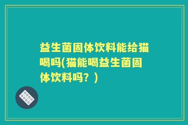益生菌固体饮料能给猫喝吗(猫能喝益生菌固体饮料吗？)