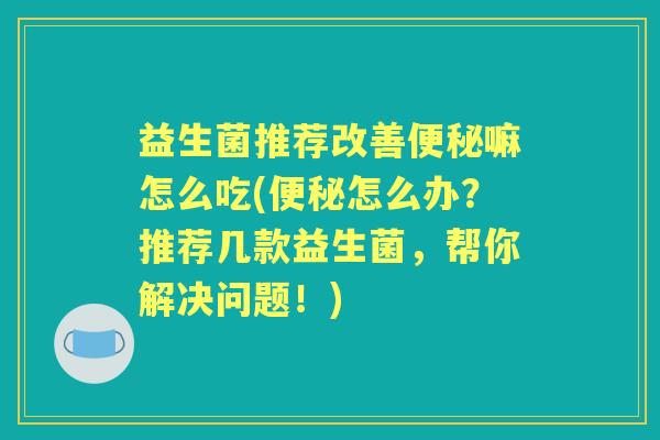 益生菌推荐改善嘛怎么吃(怎么办?推荐几款益生菌,帮你解决问题!) 益生菌推荐改善嘛怎么吃(怎么办?推荐几款益生菌,帮你解决问题!)