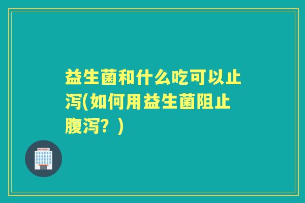 益生菌和什么吃可以止泻(如何用益生菌阻止？)