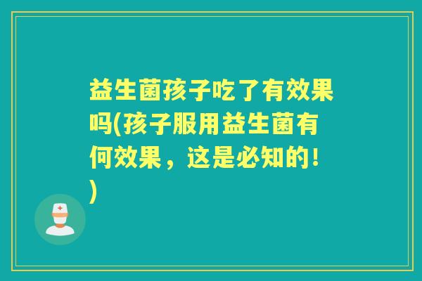 益生菌孩子吃了有效果吗(孩子服用益生菌有何效果,这是必知的!) 益生菌孩子吃了有效果吗(孩子服用益生菌有何效果,这是必知的!)
