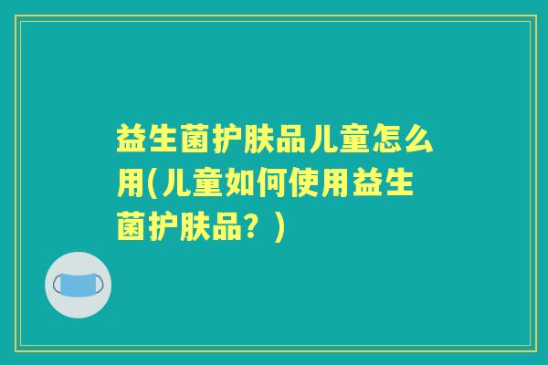 益生菌护肤品儿童怎么用(儿童如何使用益生菌护肤品?) 益生菌护肤品儿童怎么用(儿童如何使用益生菌护肤品?)