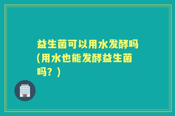 益生菌可以用水发酵吗(用水也能发酵益生菌吗?) 益生菌可以用水发酵吗(用水也能发酵益生菌吗?)