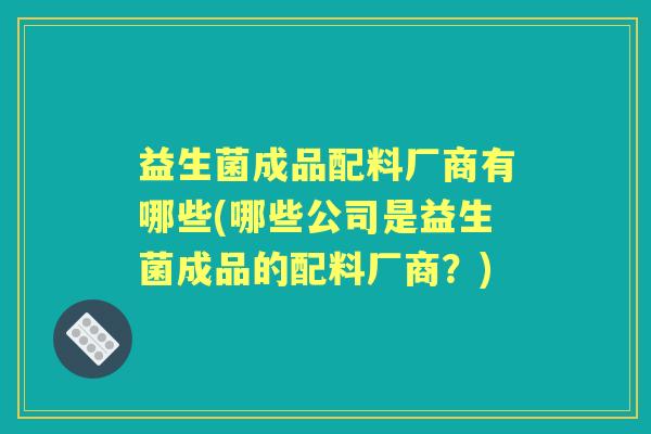 益生菌成品配料厂商有哪些(哪些公司是益生菌成品的配料厂商?) 益生菌成品配料厂商有哪些(哪些公司是益生菌成品的配料厂商?)