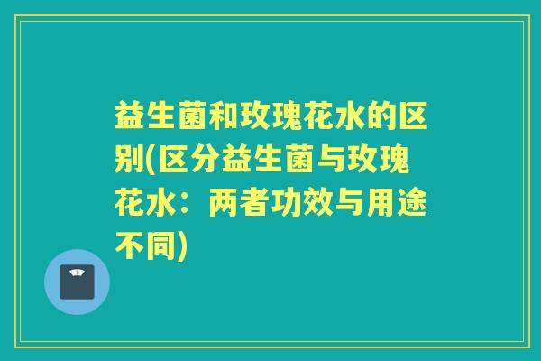 益生菌和玫瑰花水的区别(区分益生菌与玫瑰花水:两者功效与用途不同) 益生菌和玫瑰花水的区别(区分益生菌与玫瑰花水:两者功效与用途不同)