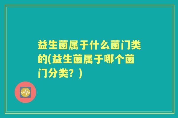 益生菌属于什么菌门类的(益生菌属于哪个菌门分类?) 益生菌属于什么菌门类的(益生菌属于哪个菌门分类?)
