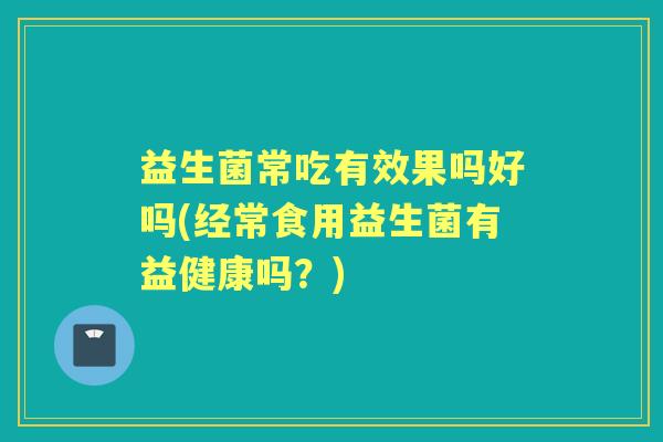益生菌常吃有效果吗好吗(经常食用益生菌有益健康吗？)