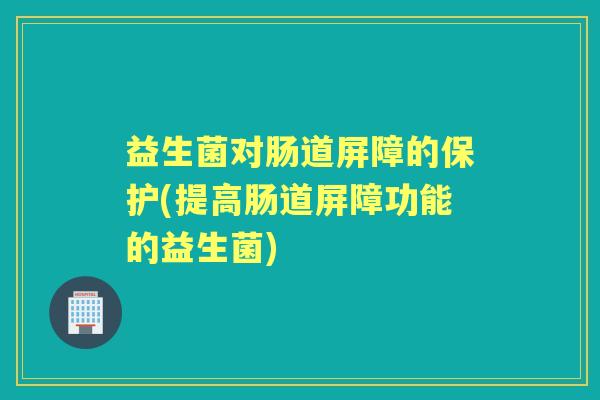 益生菌对肠道屏障的保护(提高肠道屏障功能的益生菌) 益生菌对肠道屏障的保护(提高肠道屏障功能的益生菌)