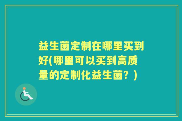 益生菌定制在哪里买到好(哪里可以买到高质量的定制化益生菌?) 益生菌定制在哪里买到好(哪里可以买到高质量的定制化益生菌?)