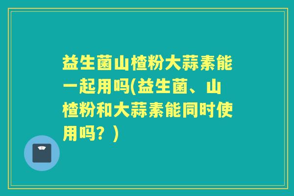 益生菌山楂粉大蒜素能一起用吗(益生菌、山楂粉和大蒜素能同时使用吗？)
