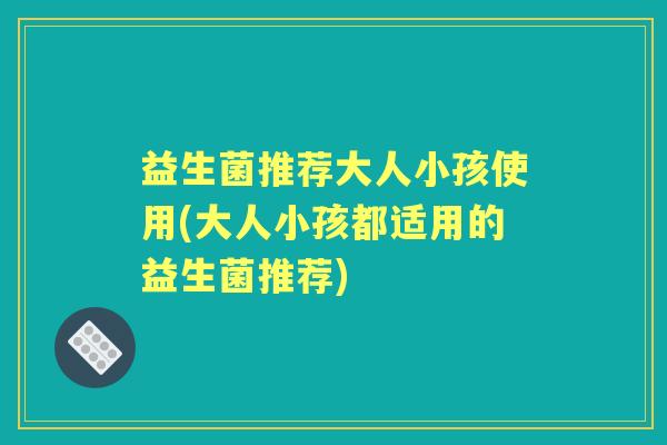 益生菌推荐大人小孩使用(大人小孩都适用的益生菌推荐) 益生菌推荐大人小孩使用(大人小孩都适用的益生菌推荐)