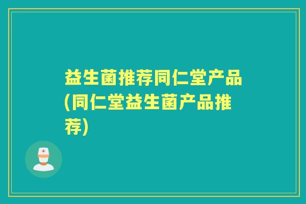 益生菌推荐同仁堂产品(同仁堂益生菌产品推荐) 益生菌推荐同仁堂产品(同仁堂益生菌产品推荐)