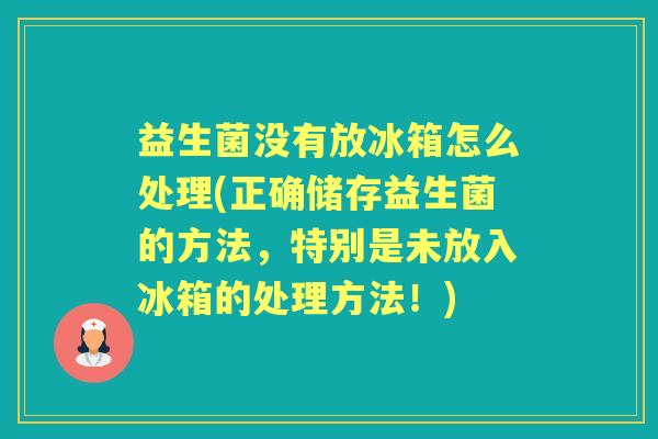 益生菌没有放冰箱怎么处理(正确储存益生菌的方法，特别是未放入冰箱的处理方法！)