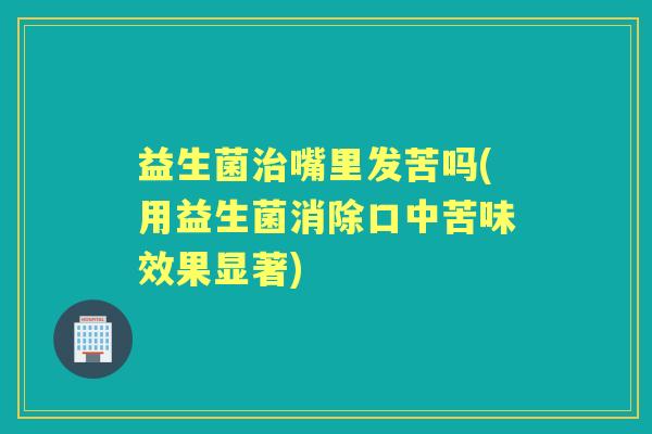 益生菌嘴里发苦吗(用益生菌消除口中苦味效果显著)