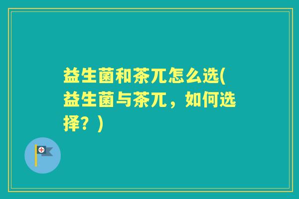 益生菌和茶兀怎么选(益生菌与茶兀,如何选择?) 益生菌和茶兀怎么选(益生菌与茶兀,如何选择?)