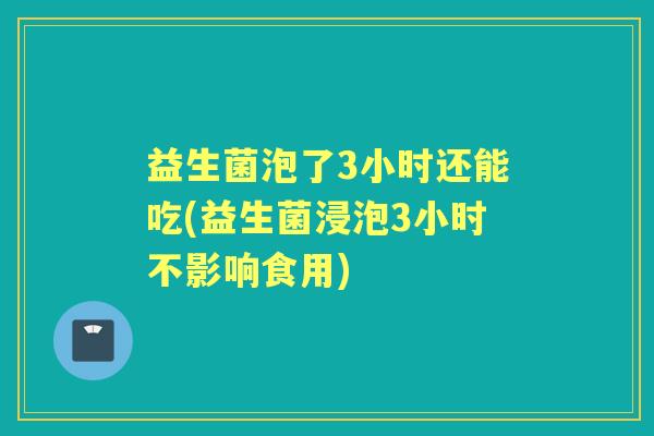 益生菌泡了3小时还能吃(益生菌浸泡3小时不影响食用)