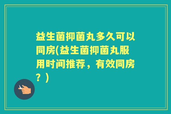 益生菌抑菌丸多久可以同房(益生菌抑菌丸服用时间推荐，有效同房？)