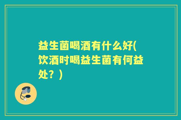 益生菌喝酒有什么好(饮酒时喝益生菌有何益处？)