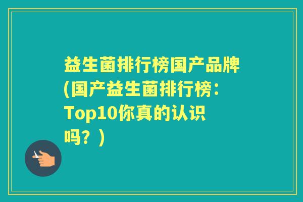 益生菌排行榜国产品牌(国产益生菌排行榜：Top10你真的认识吗？)