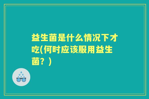 益生菌是什么情况下才吃(何时应该服用益生菌？)