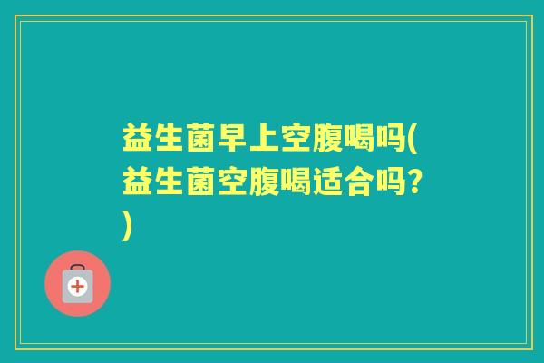益生菌早上空腹喝吗(益生菌空腹喝适合吗？)