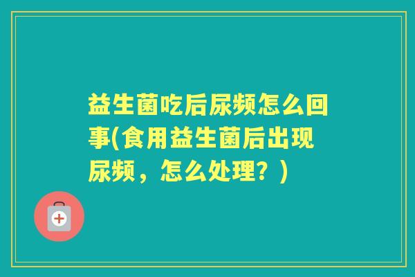 益生菌吃后尿频怎么回事(食用益生菌后出现尿频,怎么处理?) 益生菌吃后尿频怎么回事(食用益生菌后出现尿频,怎么处理?)