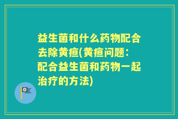 益生菌和什么配合去除黄疸(黄疸问题：配合益生菌和一起的方法)