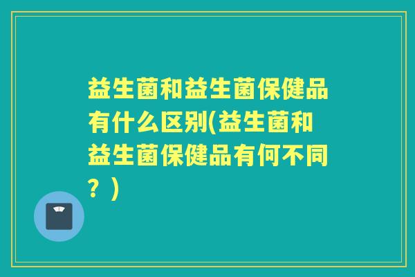 益生菌和益生菌保健品有什么区别(益生菌和益生菌保健品有何不同？)