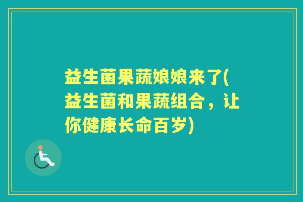 益生菌果蔬娘娘来了(益生菌和果蔬组合，让你健康长命百岁)