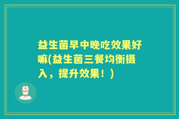 益生菌早中晚吃效果好嘛(益生菌三餐均衡摄入，提升效果！)