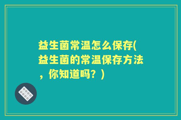 益生菌常温怎么保存(益生菌的常温保存方法,你知道吗?) 益生菌常温怎么保存(益生菌的常温保存方法,你知道吗?)
